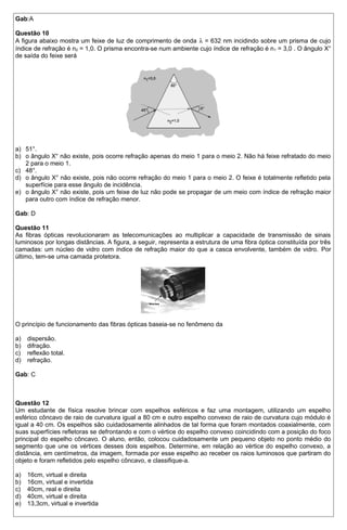 Gab:A 
Questão 10 
A figura abaixo mostra um feixe de luz de comprimento de onda l = 632 nm incidindo sobre um prisma de cujo 
índice de refração é n2 = 1,0. O prisma encontra-se num ambiente cujo índice de refração é n1 = 3,0 . O ângulo X° 
de saída do feixe será 
a) 51°. 
b) o ângulo X° não existe, pois ocorre refração apenas do meio 1 para o meio 2. Não há feixe refratado do meio 
2 para o meio 1. 
c) 48°. 
d) o ângulo X° não existe, pois não ocorre refração do meio 1 para o meio 2. O feixe é totalmente refletido pela 
superfície para esse ângulo de incidência. 
e) o ângulo X° não existe, pois um feixe de luz não pode se propagar de um meio com índice de refração maior 
para outro com índice de refração menor. 
Gab: D 
Questão 11 
As fibras ópticas revolucionaram as telecomunicações ao multiplicar a capacidade de transmissão de sinais 
luminosos por longas distâncias. A figura, a seguir, representa a estrutura de uma fibra óptica constituída por três 
camadas: um núcleo de vidro com índice de refração maior do que a casca envolvente, também de vidro. Por 
último, tem-se uma camada protetora. 
O princípio de funcionamento das fibras ópticas baseia-se no fenômeno da 
a) dispersão. 
b) difração. 
c) reflexão total. 
d) refração. 
Gab: C 
Questão 12 
Um estudante de física resolve brincar com espelhos esféricos e faz uma montagem, utilizando um espelho 
esférico côncavo de raio de curvatura igual a 80 cm e outro espelho convexo de raio de curvatura cujo módulo é 
igual a 40 cm. Os espelhos são cuidadosamente alinhados de tal forma que foram montados coaxialmente, com 
suas superfícies refletoras se defrontando e com o vértice do espelho convexo coincidindo com a posição do foco 
principal do espelho côncavo. O aluno, então, colocou cuidadosamente um pequeno objeto no ponto médio do 
segmento que une os vértices desses dois espelhos. Determine, em relação ao vértice do espelho convexo, a 
distância, em centímetros, da imagem, formada por esse espelho ao receber os raios luminosos que partiram do 
objeto e foram refletidos pelo espelho côncavo, e classifique-a. 
a) 16cm, virtual e direita 
b) 16cm, virtual e invertida 
c) 40cm, real e direita 
d) 40cm, virtual e direita 
e) 13,3cm, virtual e invertida 
 