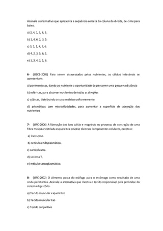 Assinale a alternativa que apresenta a seqüência correta da coluna da direita, de cima para
baixo.
a) 2, 4, 1, 3, 6, 5.
b) 1, 4, 6, 2, 3, 5.
c) 3, 2, 1, 4, 5, 6.
d) 4, 2, 3, 5, 6, 1.
e) 1, 3, 4, 2, 5, 6.
6- (UECE-2005) Para serem atravessadas pelos nutrientes, as células intestinais se
apresentam:
a) pavimentosas, dando ao nutriente a oportunidade de percorrer uma pequena distância
b) esféricas, para absorver nutrientes de todas as direções
c) cúbicas, distribuindo o sucoentérico uniformemente
d) prismáticas com microvilosidades, para aumentar a superfície de absorção dos
nutrientes
7- (UFC-2006) A liberação dos íons cálcio e magnésio no processo de contração de uma
fibra muscular estriada esquelética envolve diversos componentes celulares, exceto o:
a) lisossomo.
b) retículoendoplasmático.
c) sarcoplasma.
d) sistema T.
e) retículo sarcoplasmático.
8- (UFC-2002) O alimento passa do esôfago para o estômago como resultado de uma
onda peristáltica. Assinale a alternativa que mostra o tecido responsável pela peristalse do
sistema digestório.
a) Tecido muscular esquelético
b) Tecido muscular liso
c) Tecido conjuntivo
 