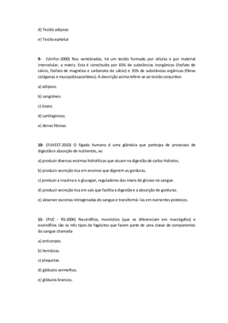 d) Tecido adiposo
e) Tecidoepitelial
9- (UniFor-2000) Nos vertebrados, há um tecido formado por células e por material
intercelular, a matriz. Esta é constituída por 65% de substâncias inorgânicas (fosfato de
cálcio, fosfato de magnésio e carbonato de cálcio) e 35% de substâncias orgânicas (fibras
colágenas e mucopolissacarídeos). A descrição acima refere-se ao tecido conjuntivo
a) adiposo.
b) sangüíneo.
c) ósseo.
d) cartilaginoso.
e) denso fibroso.
10- (FUVEST-2010) O fígado humano é uma glândula que participa de processos de
digestãoe absorção de nutrientes, ao
a) produzir diversas enzimas hidrolíticas que atuam na digestão de carbo-hidratos.
b) produzir secreção rica em enzimas que digerem as gorduras.
c) produzir a insulina e o glucagon, reguladores dos níveis de glicose no sangue.
d) produzir secreção rica em sais que facilita a digestãoe a absorção de gorduras.
e) absorver excretas nitrogenadas do sangue e transformá- las em nutrientes proteicos.
11- (PUC - RS-2006) Neutrófilos, monócitos (que se diferenciam em macrógafos) e
eosinófilos são os três tipos de fagócitos que fazem parte de uma classe de componentes
do sangue chamada
a) anticorpos.
b) hemácias.
c) plaquetas.
d) glóbulos vermelhos.
e) glóbulos brancos.
 