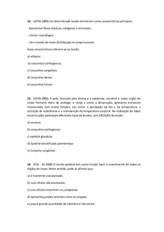12- (UFPB-2000) Um determinado tecido animal tem como características principais:
- Apresentar fibras elásticas, colágenas e reticulares.
- Conter macrófagos.
- Ser o tecido de maior distribuição no corpo humano.
Essas características referem-se ao tecido:
a) adiposo.
b) conjuntivo cartilaginoso.
c) conjuntivo sangüíneo.
d) conjuntivo denso.
e) conjuntivo frouxo
13- (UFPB-2000) A pele, formada pela derme e a epiderme, constitui o maior órgão do
corpo humano. Além de proteger o corpo e evitar a dessecação, apresenta estruturas
relacionadas com outras funções, tais como: a percepção da dor e da temperatura, a
secreção de substâncias e a manutenção da temperatura corporal. Na realização de todas
essasfunções participam diferentes tipos de tecidos, com EXCEÇÃO do tecido
a) nervoso.
b) conjuntivo cartilaginoso.
c) epitelial glandular.
d) Epitelial estratificado pavimentoso
e) Conjunto sangüíneo
14- (PUC - RJ-2008) O tecido epitelial tem como função fazer o revestimento de todos os
órgãos do corpo.Neste sentido, pode-se afirmar que:
a) é ricamente vascularizado.
b) suas células são anucleadas.
c) suas células encontram-se justapostas.
d) apresenta junções celulares como as sinapses.
e) possui grande quantidade de substância intercelular.
 