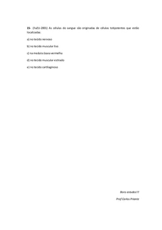 15- (FaZU-2001) As células do sangue são originadas de células totipotentes que estão
localizadas:
a) no tecido nervoso
b) no tecido muscular liso
c) na medula óssea vermelha
d) no tecido muscular estriado
e) no tecido cartilaginoso
Bons estudos!!!
Prof Carlos Priante
 