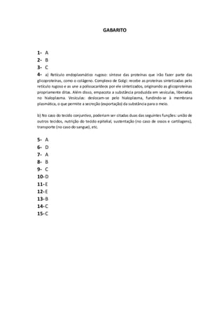 GABARITO
1- A
2- B
3- C
4- a) Retículo endoplasmático rugoso: síntese das proteínas que irão fazer parte das
glicoproteínas, como o colágeno. Complexo de Golgi: recebe as proteínas sintetizadas pelo
retículo rugoso e as une a polissacarídeos por ele sintetizados, originando as glicoproteínas
propriamente ditas. Além disso, empacota a substância produzida em vesículas, liberadas
no hialoplasma. Vesículas: deslocam-se pelo hialoplasma, fundindo-se à membrana
plasmática, o que permite a secreção (exportação) da substância para o meio.
b) No caso do tecido conjuntivo, poderiam ser citadas duas das seguintes funções: união de
outros tecidos, nutrição do tecido epitelial, sustentação (no caso de ossos e cartilagens),
transporte (no caso do sangue), etc.
5- A
6- D
7- A
8- B
9- C
10-D
11-E
12-E
13-B
14-C
15-C
 