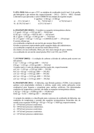 5. (ITA 2010) Sabe-se que a 25°C as entalpias de combustão (em kJ.mol–1) de grafita,
gás hidrogênio e gás metano são, respectivamente: – 393,5; – 285,9 e – 890,5. Assinale
a alternativa que apresenta o valor CORRETO da entalpia da seguinte reação:
C (grafita) + 2 H2 (g) → CH4 (g)
a) – 211,1 kJ.mol–1 b) – 74,8 kJ.mol–1 c) 74,8 kJ.mol–1
b) d) 136,3 kJ.mol–1 e) 211,1 kJ.mol–1
6. (MACKENZIE 2010/2) – Considere as equações termoquímicas abaixo.
I. C (graf) + O2 (g) → CO2 (g) ΔH°= – 394 kJ/mol
II. H2 (g) + ½ O2 (g) → H2O (l) ΔH° = – 242 kJ/mol
III. C (graf) + 2 H2 (g) → CH4 (g) ΔH° = – 74 kJ/mol
IV. 2 C (graf) + 3 H2 (g) + ½ O2 (g) → C2H5OH (l) ΔH° = – 278 kJ/mol
É correto afirmar que
a) a combustão completa de um mol de gás metano libera 402 kJ.
b) todos os processos representados pelas equações dadas são endotérmicos.
c) a combustão completa de um mol de etanol libera 618 kJ.
d) o etanol, em sua combustão, libera, por mol, mais energia do que o metano.
e) a combustão de um mol de etanol produz 89,6 L de CO2, nas CNTP.
7. (VUNESP 2005/2) – A oxidação do carbono a dióxido de carbono pode ocorrer em
dois passos:
C (s) + ½ O2 (g) → CO (g) ΔH0 = – 110,5 kJ
CO (g) + ½ O2 (g) → CO2 (g) ΔH0 = – 283,0 kJ
A reação total e o valor da entalpia total da reação são, respectivamente:
a) C (s) + ½ O2 (g) → CO2 (g); ΔH0 = – 393,5kJ.
b) C (s) + O2 (g) → CO2 (g); ΔH0 = + 393,5kJ.
c) C (s) + O2 (g) → CO2 (g); ΔH0 = – 393,5kJ.
d) C (s) + O2 (g) → 2 CO (g); ΔH0 = + 393,5kJ.
e) C (s) + O2 (g) → 2 CO (g); ΔH0 = – 393,5kJ.
8. (MACKENZIE 2011) – A hidrazina, cuja fórmula química e N2H4, é um composto
químico com propriedades similares à amônia, usado entre outras aplicações como
combustível para foguetes e propelente para satélites artificiais. Em determinadas
condições de temperatura e pressão, são dadas as equações termoquímicas abaixo.
I. N2 (g) + 2 H2 (g) → N2H4 (g) ΔH = + 95,0kJ/mol
II.H2 (g) + ½ O2 → H2O (g) ΔH = – 242,0kJ/mol
A variação da entalpia e a classificação para o processo de combustão da hidrazina, nas
condições de temperatura e pressão das equações termoquímicas fornecidas são, de
acordo com a equação N2H4 (g) + O2 (g)→ N2 (g) + 2 H2O (g), respectivamente,
a) – 579 kJ/mol; processo exotérmico.
b) + 389 kJ/mol; processo endotérmico.
c) – 389 kJ/mol; processo exotérmico.
d) – 147 kJ/mol; processo exotérmico.
e) + 147 kJ/mol; processo endotérmico.
 