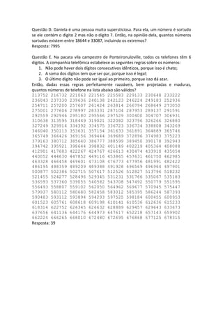 Questão D. Daniela é uma pessoa muito supersticiosa. Para ela, um número é sortudo
se ele contém o dígito 2 mas não o dígito 7. Então, na opinião dela, quantos números
sortudos existem entre 18644 e 33087, incluindo os extremos?
Resposta: 7995
Questão E. Na pacata vila campestre de Ponteironuloville, todos os telefones têm 6
dígitos. A companhia telefônica estabelece as seguintes regras sobre os números:
1. Não pode haver dois dígitos consecutivos idênticos, porque isso é chato;
2. A soma dos dígitos tem que ser par, porque isso é legal;
3. O último dígito não pode ser igual ao primeiro, porque isso dá azar.
Então, dadas essas regras perfeitamente razoáveis, bem projetadas e maduras,
quantos números de telefone na lista abaixo são válidos?
213752 216732 221063 221545 225583 229133 230648 233222
236043 237330 239636 240138 242123 246224 249183 252936
254711 257200 257607 261424 263814 266794 268649 273050
275001 277606 278997 283331 287104 287953 289137 291591
292559 292946 295180 295566 297529 300400 304707 306931
310638 313595 318449 319021 322082 323796 326266 326880
327249 329914 334392 334575 336723 336734 338808 343269
346040 350113 353631 357154 361633 361891 364889 365746
365749 366426 369156 369444 369689 372896 374983 375223
379163 380712 385640 386777 388599 389450 390178 392943
394742 395921 398644 398832 401149 402219 405364 408088
412901 417683 422267 424767 426613 430474 433910 435054
440052 444630 447852 449116 453865 457631 461750 462985
463328 466458 469601 473108 476773 477956 481991 482422
486195 488359 489209 489388 491928 496569 496964 497901
500877 502386 502715 507617 512526 512827 513796 518232
521455 524277 528496 529345 531231 531766 535067 535183
536593 537360 539055 540582 543708 547492 550779 551595
556493 558807 559102 562050 564962 569677 570945 575447
579937 580112 580680 582458 583012 585395 586244 587393
590483 593112 593894 594293 597525 598184 600455 600953
601523 605761 608618 609198 610141 610536 612636 615233
618314 622752 626345 626632 628889 629457 629643 633673
637656 641136 644176 644973 647617 652218 657143 659902
662224 666265 668010 672480 672695 676868 677125 678315
Resposta: 39
 