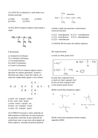 13) (UFSE SE) A substância 2–metil–butano tem
fórmula molecular:
a) C4H6 b) C4H8 c) C4H10
d) C5H10 e) C5H12
14) (Puc RS) O composto orgânico representado a
seguir:
É denominado:
a) 2,4-dimetil-3-etil-butano
b) 1,3-dimetil-2-etil-butano
c) 3-iso-propil-pentano
d) 4-metil-3-etil-pentano
e) 2-metil-3-etil-pentano
15) (ACAFE SC) O composto orgânico abaixo
apresenta um carbono quaternário. Assinale a
alternativa que indica o nome dos radicais, em
ordem de complexidade, ligados a esse carbono.
a) metil - etil - isopropil - isobutil
b) etil - metil - butil - propil
c) metil - n-butil - n-propil - etil
d) metil - etil - isopropil - n-butil
e) metil - etil - isopropil – pentil
16) (UFRRJ) O isooctano e outras moléculas de
hidrocarbonetos ramificados são mais desejáveis,
nas gasolinas comerciais, do que moléculas de
cadeia linear uma vez que estas sofrem ignição de
forma explosiva, causando até perda de potência.
Assinale a opção que apresenta a nomenclatura
correta do isooctano
a) 2,2,3 - trimetilpentano b) 2,2,4 – trimetilpentano
c) 2,2,4 - trimetilbutano d) 2,2,3 - dimetilpentano
e) 2,2,4 – trimetilhexano
17) (MACK-SP) Os nomes dos radicais orgânicos:
São respectivamente:
a) metil, sec-butil, propil, fenil
b) metil, butil, isopropil, benzil
c) metil, terc-butil, isopropil, fenil
d) etil, terc-butil, isopropil, fenil
e) etil, isobutil, propil, benzil.
18) Dê o nome dos compostos a seguir:
19) Dê o nome dos compostos cíclicos a seguir,
segundo a IUPAC:
 