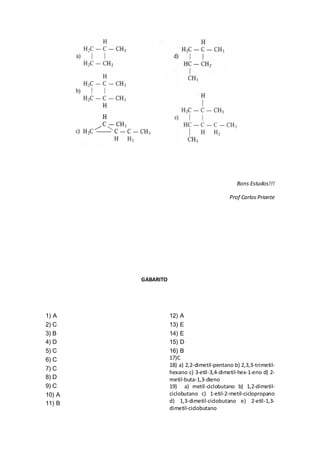 Bons Estudos!!!
Prof Carlos Priante
GABARITO
1) A
2) C
3) B
4) D
5) C
6) C
7) C
8) D
9) C
10) A
11) B
12) A
13) E
14) E
15) D
16) B
17)C
18) a) 2,2-dimetil-pentano b) 2,3,3-trimetil-
hexano c) 3-etil-3,4-dimetil-hex-1-eno d) 2-
metil-buta-1,3-dieno
19) a) metil-ciclobutano b) 1,2-dimetil-
ciclobutano c) 1-etil-2-metil-ciclopropano
d) 1,3-dimetil-ciclobutano e) 2-etil-1,3-
dimetil-ciclobutano
 
