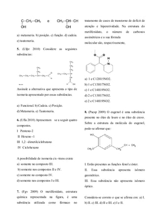 a) metameria. b) posição. c) função. d) cadeia.
e) tautomeria.
5. (Ufpr 2010) Considere as seguintes
substâncias:
Assinale a alternativa que apresenta o tipo de
isomeria apresentado por essas substâncias.
a) Funcional. b) Cadeia. c) Posição.
d) Metameria. e) Tautomeria.
6. (Ufla 2010) Apresentam� se a seguir quatro
compostos.
I Penteno-2
II Hexeno -1
III 1,2 –dimetilciclobutano
IV Ciclohexano
A possibilidade de isomeria cis -trans existe
a) somente no composto III.
b) somente nos compostos II e IV.
c) somente no composto IV.
d) somente nos compostos I e III.
7. (Fgv 2009) O metilfenidato, estrutura
química representada na figura, é uma
substância utilizada como fármaco no
tratamento de casos de transtorno de deficit de
atenção e hiperatividade. Na estrutura do
metilfenidato, o número de carbonos
assimétricos e a sua fórmula
molecular são, respectivamente,
a) 1 e C12H15NO2.
b) 1 e C13H17NO2.
c) 1 e C14H19NO2.
d) 2 e C13H17NO2.
e) 2 e C14H19NO2.
8. (Pucsp 2009) O eugenol é uma substância
presente no óleo de louro e no óleo de cravo.
Sobre a estrutura da molécula do eugenol,
pode-se afirmar que:
I. Estão presentes as funções fenol e éster.
II. Essa substância apresenta isômero
geométrico.
III. Essa substância não apresenta isômero
óptico.
Considera-se correto o que se afirma em: a) I.
b) II. c) III. d) II e III. e) I e II.
 