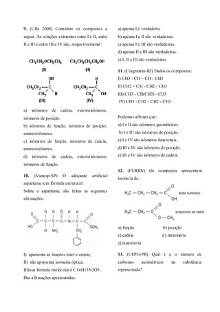 9. (Ufla 2008) Considere os compostos a
seguir. As relações existentes entre I e II, entre
II e III e entre III e IV são, respectivamente:
a) isômeros de cadeia, estereoisômeros,
isômeros de posição.
b) isômeros de função, isômeros de posição,
estereoisômeros.
c) isômeros de função, isômeros de cadeia,
estereoisômeros.
d) isômeros de cadeia, estereoisômeros,
isômeros de função.
10. (Vunesp-SP) O adoçante artificial
aspartame tem fórmula estrutural:
Sobre o aspartame, são feitas as seguintes
afirmações:
I) apresenta as funções éster e amida;
II) não apresenta isomeria óptica;
III)sua fórmula molecular é C14H13N2O5.
Das afirmações apresentadas:
a) apenas I é verdadeira.
b) apenas I e II são verdadeiras.
c) apenas I e III são verdadeiras.
d) apenas II e III são verdadeiras.
e) I, II e III são verdadeiras.
11. (Cesgranrio-RJ) Dados os compostos:
I) CH3 - CH = CH - CH3
II) CH2 = CH - CH2 - CH3
III) CH3 - CH(CH3) - CH3
IV) CH3 - CH2 - CH2 - CH3
Podemos afirmar que:
a) I e II são isômeros geométricos.
b) I e III são isômeros de posição.
c) I e IV são isômeros funcionais.
d) III e IV são isômeros de posição.
e) III e IV são isômeros de cadeia.
12. (FURRN) Os compostos apresentam
isomeria de:
a) função b) posição
c) cadeia d) metameria
e) tautomeria
13. (UEPG-PR) Qual é a o número de
carbonos assimétricos na substância
representada?
 