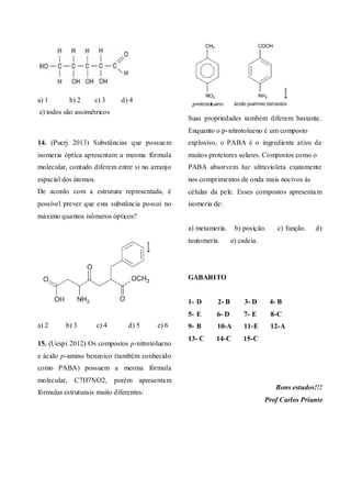 a) 1 b) 2 c) 3 d) 4
e) todos são assimétricos
14. (Pucrj 2013) Substâncias que possuem
isomeria óptica apresentam a mesma fórmula
molecular, contudo diferem entre si no arranjo
espacial dos átomos.
De acordo com a estrutura representada, é
possível prever que esta substância possui no
máximo quantos isômeros ópticos?
a) 2 b) 3 c) 4 d) 5 e) 6
15. (Uespi 2012) Os compostos p-nitrotolueno
e ácido p-amino benzoico (também conhecido
como PABA) possuem a mesma fórmula
molecular, C7H7NO2, porém apresentam
fórmulas estruturais muito diferentes:
Suas propriedades também diferem bastante.
Enquanto o p-nitrotolueno é um composto
explosivo, o PABA é o ingrediente ativo de
muitos protetores solares. Compostos como o
PABA absorvem luz ultravioleta exatamente
nos comprimentos de onda mais nocivos às
células da pele. Esses compostos apresentam
isomeria de:
a) metameria. b) posição. c) função. d)
tautomeria. e) cadeia.
GABARITO
1- D 2- B 3- D 4- B
5- E 6- D 7- E 8-C
9- B 10-A 11-E 12-A
13- C 14-C 15-C
Bons estudos!!!
Prof Carlos Priante
 
