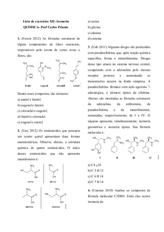 Lista de exercícios XII- Isomeria
QUÍMICA- Prof Carlos Priante
1. (Fuvest 2012) As fórmulas estruturais de
alguns componentes de óleos essenciais,
responsáveis pelo aroma de certas ervas e
flores, são:
Dentre esses compostos, são isômeros:
a) anetol e linalol.
b) eugenol e linalol.
c) citronelal e eugenol.
d) linalol e citronelal.
e) eugenol e anetol.
2. (Uerj 2012) Os aminoácidos que possuem
um centro quiral apresentam duas formas
enantioméricas. Observe, abaixo, a estrutura
química de quatro aminoácidos. O único
desses aminoácidos que não apresenta
enantiômeros é:
a) serina
b) glicina
c) alanina
d) cisteína
3. (Unb 2011) Algumas drogas são produzidas
com pseudoefedrina, que, após reação química
específica, forma a metanfetamina. Drogas
desse tipo atuam no sistema nervoso central,
competindo com a adrenalina pelo mesmo
receptor proteico e aumentando as
transmissões neurais na fenda sináptica. A
pseudoefedrina, fármaco com ação agonista "-
adrenérgica, é isômero óptico da efedrina.
Abaixo, são mostradas as fórmulas estruturais
da adrenalina, da anfetamina, da
pseudoefedrina e da metanfetamina,
numeradas, respectivamente, de I a IV. O
alqueno apresenta, simultaneamente, isomeria
geométrica e isomeria óptica. Sua fórmula
molecular é:
a) C4 H10
b) C 5 H 12
c) C 6 H 14
d) C 7 H 14
4. (Unemat 2010) Analise os compostos de
fórmula molecular C3H8O. Entre eles ocorre
isomeria de:
 