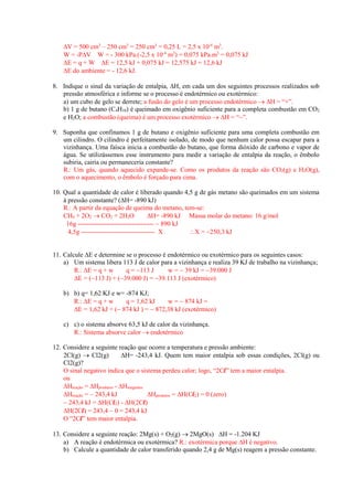 V = 500 cm3 – 250 cm3 = 250 cm3 = 0,25 L = 2,5 x 10-4 m3. 
W = -PV W = - 300 kPa.(-2,5 x 10-4 m3) = 0,075 kPa.m3 = 0,075 kJ 
E = q + W E = 12,5 kJ + 0,075 kJ = 12,575 kJ = 12,6 kJ 
E do ambiente = - 12,6 kJ. 
8. Indique o sinal da variação de entalpia, H, em cada um dos seguintes processos realizados sob pressão atmosférica e informe se o processo é endotérmico ou exotérmico: 
a) um cubo de gelo se derrete; a fusão do gelo é um processo endotérmico  H = “+”. 
b) 1 g de butano (C4H10) é queimado em oxigênio suficiente para a completa combustão em CO2 e H2O; a combustão (queima) é um processo exotérmico  H = “”. 
9. Suponha que confinamos 1 g de butano e oxigênio suficiente para uma completa combustão em um cilindro. O cilindro é perfeitamente isolado, de modo que nenhum calor possa escapar para a vizinhança. Uma faísca inicia a combustão do butano, que forma dióxido de carbono e vapor de água. Se utilizássemos esse instrumento para medir a variação de entalpia da reação, o êmbolo subiria, cairia ou permaneceria constante? 
R.: Um gás, quando aquecido expande-se. Como os produtos da reação são CO2(g) e H2O(g), com o aquecimento, o êmbolo é forçado para cima. 
10. Qual a quantidade de calor é liberado quando 4,5 g de gás metano são queimados em um sistema à pressão constante? (H= -890 kJ) 
R.: A partir da equação de queima do metano, tem-se: 
CH4 + 2O2  CO2 + 2H2O H= -890 kJ Massa molar do metano: 16 g/mol 
16g -----------------------------------  890 kJ 
4,5g ---------------------------------- X X = 250,3 kJ 
11. Calcule E e determine se o processo é endotérmico ou exotérmico para os seguintes casos: 
a) Um sistema libera 113 J de calor para a vizinhança e realiza 39 KJ de trabalho na vizinhança; 
R.: E = q + w q = 113 J w =  39 kJ = 39.000 J 
E = (113 J) + (39.000 J) = 39.113 J (exotérmico) 
b) b) q= 1,62 KJ e w= -874 KJ; 
R.: E = q + w q = 1,62 kJ w =  874 kJ = 
E = 1,62 kJ + ( 874 kJ ) =  872,38 kJ (exotérmico) 
c) c) o sistema absorve 63,5 kJ de calor da vizinhança. 
R.: Sistema absorve calor  endotérmico 
12. Considere a seguinte reação que ocorre a temperatura e pressão ambiente: 
2Cl(g)  Cl2(g) H= -243,4 kJ. Quem tem maior entalpia sob essas condições, 2Cl(g) ou Cl2(g)? 
O sinal negativo indica que o sistema perdeu calor; logo, “2Cl” tem a maior entalpia. 
ou 
Hreação = Hprodutos - Hreagentes 
Hreação =  243,4 kJ Hprodutos = H(Cl2) = 0 (zero) 
 243,4 kJ = H(Cl2) - H(2Cl) 
H(2Cl) = 243,4  0 = 243,4 kJ 
O “2Cl” tem maior entalpia. 
13. Considere a seguinte reação: 2Mg(s) + O2(g)  2MgO(s) H = -1.204 KJ 
a) A reação é endotérmica ou exotérmica? R.: exotérmica porque H é negativo. 
b) Calcule a quantidade de calor transferido quando 2,4 g de Mg(s) reagem a pressão constante. 
 