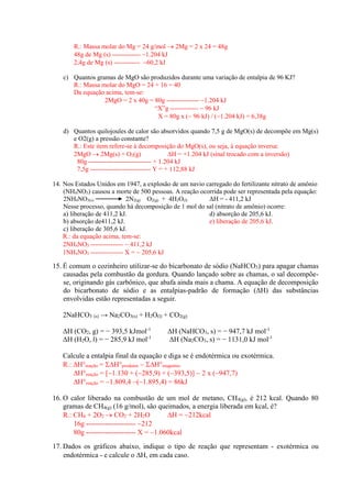 R.: Massa molar do Mg = 24 g/mol  2Mg = 2 x 24 = 48g 
48g de Mg (s) ------------- 1.204 kJ 
2,4g de Mg (s) ------------ 60,2 kJ 
c) Quantos gramas de MgO são produzidos durante uma variação de entalpia de 96 KJ? 
R.: Massa molar do MgO = 24 + 16 = 40 
Da equação acima, tem-se: 
2MgO = 2 x 40g = 80g --------------- 1.204 kJ 
“X”g -------------  96 kJ 
X = 80g x ( 96 kJ) / (1.204 kJ) = 6,38g 
d) Quantos quilojoules de calor são absorvidos quando 7,5 g de MgO(s) de decompõe em Mg(s) e O2(g) a pressão constante? 
R.: Este item refere-se à decomposição do MgO(s), ou seja, à equação inversa: 
2MgO  2Mg(s) + O2(g) H = +1.204 kJ (sinal trocado com a inversão) 
80g ----------------------------- + 1.204 kJ 
7,5g ---------------------------- Y = + 112,88 kJ 
14. Nos Estados Unidos em 1947, a explosão de um navio carregado do fertilizante nitrato de amônio (NH4NO3) causou a morte de 500 pessoas. A reação ocorrida pode ser representada pela equação: 
2NH4NO3(s) 2N2(g) O2(g) + 4H2O(l) ΔH = - 411,2 kJ 
Nesse processo, quando há decomposição de 1 mol do sal (nitrato de amônio) ocorre: 
a) liberação de 411,2 kJ. d) absorção de 205,6 kJ. 
b) absorção de411,2 kJ. e) liberação de 205,6 kJ. 
c) liberação de 305,6 kJ. 
R.: da equação acima, tem-se: 
2NH4NO3 ---------------  411,2 kJ 
1NH4NO3 --------------- X =  205,6 kJ 
15. É comum o cozinheiro utilizar-se do bicarbonato de sódio (NaHCO3) para apagar chamas causadas pela combustão da gordura. Quando lançado sobre as chamas, o sal decompõe- se, originando gás carbônico, que abafa ainda mais a chama. A equação de decomposição do bicarbonato de sódio e as entalpias-padrão de formação (ΔH) das substâncias envolvidas estão representadas a seguir. 
2NaHCO3 (s) → Na2CO3(s) + H2O(l) + CO2(g) 
ΔH (CO2, g) = − 393,5 kJmol-1 ΔH (NaHCO3, s) = − 947,7 kJ mol-1 
ΔH (H2O, l) = − 285,9 kJ mol-1 ΔH (Na2CO3, s) = − 1131,0 kJ mol-1 
Calcule a entalpia final da equação e diga se é endotérmica ou exotérmica. 
R.: H°reação = H°produtos  H°reagentes 
H°reação = [1.130 + (285,9) + (393,5)]  2 x (947,7) 
H°reação = 1.809,4 (1.895,4) = 86kJ 
16. O calor liberado na combustão de um mol de metano, CH4(g), é 212 kcal. Quando 80 gramas de CH4(g) (16 g/mol), são queimados, a energia liberada em kcal, é? 
R.: CH4 + 2O2  CO2 + 2H2O H = 212kcal 
16g --------------------- 212 
80g --------------------- X = 1.060kcal 
17. Dados os gráficos abaixo, indique o tipo de reação que representam - exotérmica ou endotérmica - e calcule o H, em cada caso.  