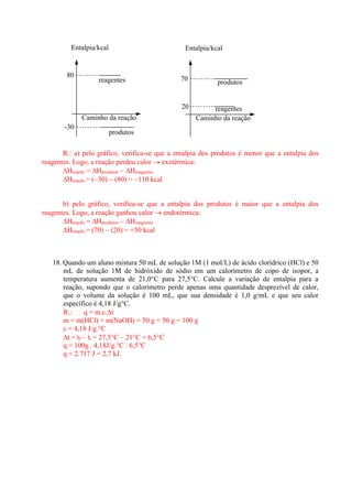 reagentes 
produtos 
Caminho da reação 
Entalpia/kcal 
80 
-30 
reagentes 
produtos 
Caminho da reação 
Entalpia/kcal 
70 
20 
R.: a) pelo gráfico, verifica-se que a entalpia dos produtos é menor que a entalpia dos 
reagentes. Logo, a reação perdeu calor  exotérmica: 
Hreação = Hprodutos  Hreagentes 
Hreação = (30)  (80) = 110 kcal 
b) pelo gráfico, verifica-se que a entalpia dos produtos é maior que a entalpia dos 
reagentes. Logo, a reação ganhou calor  endotérmica: 
Hreação = Hprodutos  Hreagentes 
Hreação = (70)  (20) = +50 kcal 
18. Quando um aluno mistura 50 mL de solução 1M (1 mol/L) de ácido clorídrico (HCl) e 50 
mL de solução 1M de hidróxido de sódio em um calorímetro de copo de isopor, a 
temperatura aumenta de 21,0°C para 27,5°C. Calcule a variação de entalpia para a 
reação, supondo que o calorímetro perde apenas uma quantidade desprezível de calor, 
que o volume da solução é 100 mL, que sua densidade é 1,0 g/mL e que seu calor 
específico é 4,18 J/g°C. 
R.: q = m.c.t 
m = m(HCl) + m(NaOH) = 50 g + 50 g = 100 g 
c = 4,18 J/g.°C 
t = tf – ti = 27,5°C – 21°C = 6,5°C 
q = 100g . 4,18J/g.°C . 6,5°C 
q = 2.717 J = 2,7 kJ. 
