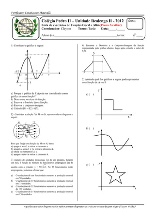 Professor Cristiano Marcell


                                   Colégio Pedro II – Unidade Realengo II - 2012                               Grau
                                   Lista de exercícios de Funções Geral e Afim(Prova Auxiliar)
                                   Coordenador: Clayton       Turno: Tarde     Data:_____/_____

                                   Aluno (a):________________________________________turma:                         n0:____


1) Considere o gráfico a seguir:                                 4) Encontre o Domínio e o Conjunto-Imagem da função
                                                                 representada pelo gráfico abaixo. Logo após, calcule o valor de
                                                                 f(3).
                  6
                      5




     -3/2                  1   2
            -1    0                3     7
                 -2                                              5) Assinale qual dos gráficos a seguir pode representar
                      -3                                         uma função de A em B

                                                                                 y
a) Porque o gráfico de f(x) pode ser considerado como                a) (   )
gráfico de uma função?
b) Determine as raízes da função.
c) Escreva o domínio dessa função.
d) Escreva o conjunto-imagem.
e) Calcule f(0) - f(2) –f(7).

2) Considere a relação f de M em N, representada no diagrama a
seguir:                                                                                                        x



                                                                     b) (   )
                                                                                 y



Para que f seja uma função de M em N, basta:
a) apagar a seta 1 e retirar o elemento s.                                                                         x
b) apagar as setas 1 e 4 e retirar o elemento k.
c) retirar os elementos k e s.
d) apagar a seta 4 e retirar o elemento k.

3) número de unidades produzidas (y) de um produto, durante
um mês, é função do número de funcionários empregados (x) de                     y
                                                                     c) (   )
acordo com a relação: y = 50 x . Se 49 funcionários estão
empregados, podemos afirmar que:

a)   O acréscimo de um funcionário aumenta a produção mensal
     em 50 unidades.
b)   O acréscimo de 15 funcionários aumenta a produção mensal
     em 75 unidades.
c)   O acréscimo de 32 funcionários aumenta a produção mensal
     de 100 unidades.                                                                                                  x
d)   O acréscimo de 51 funcionários aumenta a produção mensal
     em 120 unidades




                 Aqueles que não fazem nada estão sempre dispostos a criticar os que fazem algo (Oscar Wilde)
 