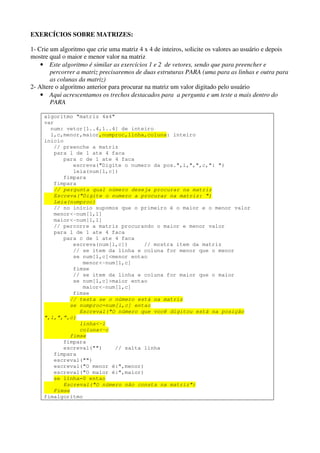 EXERCÍCIOS SOBRE MATRIZES: 
1- Crie um algoritmo que crie uma matriz 4 x 4 de inteiros, solicite os valores ao usuário e depois 
mostre qual o maior e menor valor na matriz 
• Este algoritmo é similar as exercícios 1 e 2 de vetores, sendo que para preencher e 
percorrer a matriz precisaremos de duas estruturas PARA (uma para as linhas e outra para 
as colunas da matriz) 
2- Altere o algoritmo anterior para procurar na matriz um valor digitado pelo usuário 
• Aqui acrescentamos os trechos destacados para a pergunta e um teste a mais dentro do 
PARA 
algoritmo "matriz 4x4" 
var 
num: vetor[1..4,1..4] de inteiro 
l,c,menor,maior,numproc,linha,coluna: inteiro 
inicio 
// preenche a matriz 
para l de 1 ate 4 faca 
para c de 1 ate 4 faca 
escreva("Digite o numero da pos.",l,",",c,": ") 
leia(num[l,c]) 
fimpara 
fimpara 
// pergunta qual número deseja procurar na matriz 
Escreva("Digite o numero a procurar na matriz: ") 
Leia(numproc) 
// no início supomos que o primeiro é o maior e o menor valor 
menor<-num[1,1] 
maior<-num[1,1] 
// percorre a matriz procurando o maior e menor valor 
para l de 1 ate 4 faca 
para c de 1 ate 4 faca 
escreva(num[l,c]) // mostra item da matriz 
// se item da linha e coluna for menor que o menor 
se num[l,c]<menor entao 
menor<-num[l,c] 
fimse 
// se item da linha e coluna for maior que o maior 
se num[l,c]>maior entao 
maior<-num[l,c] 
fimse 
// testa se o número está na matriz 
se numproc=num[l,c] entao 
Escreval("O número que você digitou está na posição 
",l,",”,c) 
linha<-l 
coluna<-c 
fimse 
fimpara 
escreval("") // salta linha 
fimpara 
escreval("") 
escreval("O menor é:",menor) 
escreval("O maior é:",maior) 
se linha=0 entao 
Escreval("O número não consta na matriz") 
Fimse 
fimalgoritmo 
 