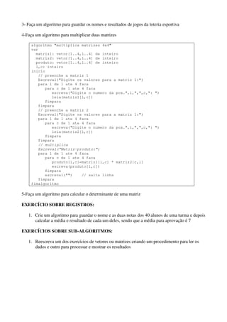 3- Faça um algoritmo para guardar os nomes e resultados de jogos da loteria esportiva 
4-Faça um algoritmo para multiplicar duas matrizes 
algoritmo "multiplica matrizes 4x4" 
var 
matriz1: vetor[1..4,1..4] de inteiro 
matriz2: vetor[1..4,1..4] de inteiro 
produto: vetor[1..4,1..4] de inteiro 
l,c: inteiro 
inicio 
// preenche a matriz 1 
Escreval("Digite os valores para a matriz 1:") 
para l de 1 ate 4 faca 
para c de 1 ate 4 faca 
escreva("Digite o numero da pos.",l,",",c,": ") 
leia(matriz1[l,c]) 
fimpara 
fimpara 
// preenche a matriz 2 
Escreval("Digite os valores para a matriz 1:") 
para l de 1 ate 4 faca 
para c de 1 ate 4 faca 
escreva("Digite o numero da pos.",l,",",c,": ") 
leia(matriz2[l,c]) 
fimpara 
fimpara 
// multiplica 
Escreval(“Matriz-produto:”) 
para l de 1 ate 4 faca 
para c de 1 ate 4 faca 
produto[l,c]=matriz1[l,c] * matriz2[c,l] 
escreva(produto[l,c]) 
fimpara 
escreval("") // salta linha 
fimpara 
fimalgoritmo 
5-Faça um algoritmo para calcular o determinante de uma matriz 
EXERCÍCIO SOBRE REGISTROS: 
1. Crie um algoritmo para guardar o nome e as duas notas dos 40 alunos de uma turma e depois 
calcular a média e resultado de cada um deles, sendo que a média para aprovação é 7 
EXERCÍCIOS SOBRE SUB-ALGORITMOS: 
1. Reescreva um dos exercícios de vetores ou matrizes criando um procedimento para ler os 
dados e outro para processar e mostrar os resultados 
 