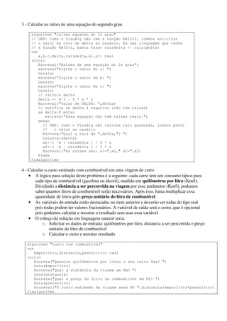 3 - Calcular as raízes de uma equação do segundo grau 
algoritmo "raizes equacao do 2o grau" 
// OBS: Como o VisuAlg não tem a função RAIZ(), iremos solicitar 
// o valor da raiz de delta ao usuário. Em uma linguagem que tenha 
// a função RAIZ(), basta fazer raizdelta <- raiz(delta) 
var 
a,b,c,delta,raizdelta,x1,x2: real 
inicio 
Escreval("Raizes de uma equação do 2o grau") 
escreva("Digite o valor de a: ") 
Leia(a) 
escreva("Digite o valor de b: ") 
Leia(b) 
escreva("Digite o valor de c: ") 
Leia(c) 
// calcula delta 
delta <- b^2 - 4 * a * c 
Escreval("Valor de DELTA: ",delta) 
// verifica se delta é negativo (não tem raizes) 
se delta<0 entao 
escreva("Essa equação não tem raízes reais.") 
senao 
// OBS: como o VisuAlg não calcula raiz quadrada, iremos pedir 
// o valor ao usuário 
Escreva("Qual a raiz de ",delta,"? ") 
Leia(raizdelta) 
x1<-( -b + raizdelta ) / 2 * a 
x2<-( -b - raizdelta ) / 2 * a 
Escreval("As raízes são: x1=",x1," x2=",x2) 
FimSe 
fimalgoritmo 
4 - Calcular o custo estimado com combustível em uma viagem de carro 
• A lógica para solução deste problema é a seguinte: cada carro tem um consumo típico para 
cada tipo de combustível (gasolina ou álcool), medido em quilômetros por litro (Km/l). 
Dividindo a distância a ser percorrida na viagem por esse parâmetro (Km/l), podemos 
saber quantos litros de combustível serão necessários. Após isso, basta multiplicar essa 
quantidade de litros pelo preço unitário do litro de combustível. 
• As variáveis de entrada estão destacadas no item anterior e deverão ser todas do tipo real 
pois todas podem ter valores fracionários. A variável de saída será o custo, que é opcional 
pois podemos calcular e mostrar o resultado sem usar essa variável 
• O esboço da solução em linguagem natural seria: 
o Solicitar os dados de entrada: quilômetros por litro, distancia a ser percorrida e preço 
unitário do litro de combustível 
o Calcular o custo e mostrar resultado 
algoritmo "custo com combustivel" 
var 
kmporlitro,distancia,precolitro: real 
inicio 
Escreva("Quantos quilômetros por litro o seu carro faz? ") 
Leia(kmporlitro) 
Escreva("Qual a distância da viagem em Km? ") 
Leia(distancia) 
Escreva("Qual o preço do litro do combustível em R$? ") 
Leia(precolitro) 
Escreval("O custo estimado da viagem será R$ ",distancia/kmporlitro*precolitro) 
fimalgoritmo 
 