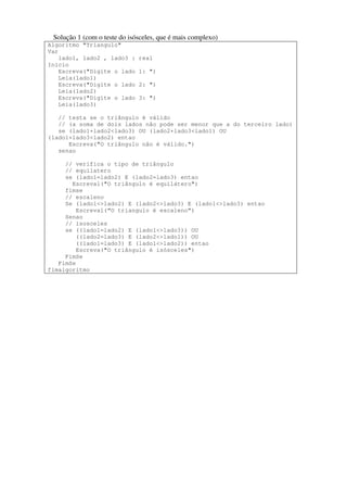 Solução 1 (com o teste do isósceles, que é mais complexo) 
Algoritmo "Triangulo" 
Var 
lado1, lado2 , lado3 : real 
Inicio 
Escreva("Digite o lado 1: ") 
Leia(lado1) 
Escreva("Digite o lado 2: ") 
Leia(lado2) 
Escreva("Digite o lado 3: ") 
Leia(lado3) 
// testa se o triângulo é válido 
// (a soma de dois lados não pode ser menor que a do terceiro lado) 
se (lado1+lado2<lado3) OU (lado2+lado3<lado1) OU 
(lado1+lado3<lado2) entao 
Escreva("O triângulo não é válido.") 
senao 
// verifica o tipo de triângulo 
// equilatero 
se (lado1=lado2) E (lado2=lado3) entao 
Escreval("O triângulo é equilátero") 
fimse 
// escaleno 
Se (lado1<>lado2) E (lado2<>lado3) E (lado1<>lado3) entao 
Escreval(“O triangulo é escaleno”) 
Senao 
// isosceles 
se ((lado1=lado2) E (lado1<>lado3)) OU 
((lado2=lado3) E (lado2<>lado1)) OU 
((lado1=lado3) E (lado1<>lado2)) entao 
Escreva("O triângulo é isósceles") 
FimSe 
FimSe 
fimalgoritmo 
 