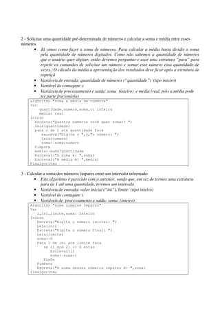 2 - Solicitar uma quantidade pré-determinada de números e calcular a soma e média entre esses 
números 
• Já vimos como fazer a soma de números. Para calcular a média basta dividir a soma 
pela quantidade de números digitados. Como não sabemos a quantidade de números 
que o usuário quer digitar, então devemos perguntar e usar uma estrutura “para” para 
repetir os comandos de solicitar um número e somar esse número essa quantidade de 
vezes,. O cálculo da média a apresentação dos resultados deve ficar após a estrutura de 
repetiçã 
• Variáveis de entrada: quantidade de números (“quantidade”) (tipo inteiro) 
• Variável de contagem: c 
• Variáveis de processamento e saída: soma (inteiro) e media (real, pois a média pode 
ter parte fracionária) 
algoritmo "soma e média de números” 
var 
quantidade,numero,soma,c: inteiro 
media: real 
inicio 
escreva("Quantos números você quer somar? ") 
leia(quantidade) 
para c de 1 ate quantidade faca 
escreva("Digite o ",c,"o número: ") 
leia(numero) 
soma<-soma+numero 
fimpara 
media<-soma/quantidade 
Escreval("A soma é: ",soma) 
Escreval("A média é: ",media) 
Fimalgoritmo 
3 - Calcular a soma dos números ímpares entre um intervalo informado 
• Este algoritmo é parecido com o anterior, sendo que, em vez de termos uma estrutura 
para de 1 até uma quantidade, teremos um intervalo 
• Variáveis de entrada: valor inicial (“ini”), limite (tipo inteiro) 
• Variável de contagem: i 
• Variáveis de processamento e saída: soma (inteiro) 
Algoritmo "soma numeros Impares" 
Var 
i,ini,limite,soma: Inteiro 
Inicio 
Escreva("Digite o número inicial: ") 
Leia(ini) 
Escreva("Digite o número final: ") 
Leia(limite) 
soma<-0 
Para i de ini ate limite faca 
se (i mod 2) <> 0 entao 
Escreval(i) 
soma<-soma+i 
FimSe 
FimPara 
Escreva("A soma desses números ímpares é: ",soma) 
fimalgoritmo 
 