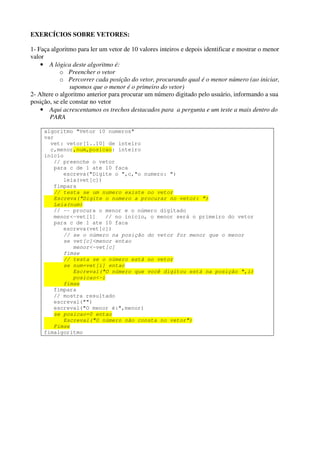 EXERCÍCIOS SOBRE VETORES: 
1- Faça algoritmo para ler um vetor de 10 valores inteiros e depois identificar e mostrar o menor 
valor 
• A lógica deste algoritmo é: 
o Preencher o vetor 
o Percorrer cada posição do vetor, procurando qual é o menor número (ao iniciar, 
supomos que o menor é o primeiro do vetor) 
2- Altere o algoritmo anterior para procurar um número digitado pelo usuário, informando a sua 
posição, se ele constar no vetor 
• Aqui acrescentamos os trechos destacados para a pergunta e um teste a mais dentro do 
PARA 
algoritmo "Vetor 10 numeros" 
var 
vet: vetor[1..10] de inteiro 
c,menor,num,posicao: inteiro 
inicio 
// preenche o vetor 
para c de 1 ate 10 faca 
escreva("Digite o ",c,"o numero: ") 
leia(vet[c]) 
fimpara 
// testa se um numero existe no vetor 
Escreva("Digite o numero a procurar no vetor: ") 
Leia(num) 
// -- procura o menor e o número digitado 
menor<-vet[1] // no início, o menor será o primeiro do vetor 
para c de 1 ate 10 faca 
escreva(vet[c]) 
// se o número na posição do vetor for menor que o menor 
se vet[c]<menor entao 
menor<-vet[c] 
fimse 
// testa se o número está no vetor 
se num=vet[i] entao 
Escreval("O número que você digitou está na posição ",i) 
posicao<-i 
fimse 
fimpara 
// mostra resultado 
escreval("") 
escreval("O menor é:",menor) 
se posicao=0 entao 
Escreval("O número não consta no vetor") 
Fimse 
fimalgoritmo 
 