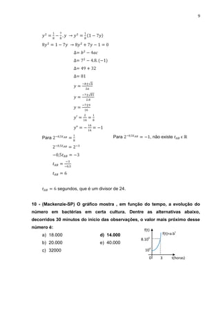 9




    Para                              Para               , não existe




            segundos, que é um divisor de 24.


10 - (Mackenzie-SP) O gráfico mostra , em função do tempo, a evolução do
número em bactérias em certa cultura. Dentre as alternativas abaixo,
decorridos 30 minutos do inicio das observações, o valor mais próximo desse
número é:
                                                  f(t)
    a) 18.000                   d) 14.000                         f(t)=a.bt
                                                8.104
    b) 20.000                   e) 40.000
    c) 32000                                      104
                                                     0        3         t(horas)
 
