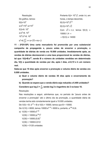 10



              Resolução:                                Portanto f(t)= 104.2t, onde t é, em
        Do gráfico, temos:                              horas, o tempo decorrido.
        f(0)=104                                        f(0,5)=104.20,5
        a.b0=104 a=104                                  f(0,5)=104.
        f(3)=8. 104                                     Com               , temos f(0,5)
           3         4
        a.b =8. 10                                      10000.1,4
          4    3         4
        10 .b =8. 10                                       f(0,5)     14000
        b3=8.      => b=     =>b= 2

11 - (FGV-SP) Uma certa mercadoria foi promovida por uma substancial
campanha de propaganda e, pouco antes de encerrar a promoção, a
quantidade de diárias de venda era 10.000 unidades. Imediatamente após, as
vendas de diárias decresceram a uma taxa proporcional às vendas de diárias,
tal que: V(t)=B.ek.t, sendo B o número de unidades vendidas em determinado
dia, V(t) a quantidade de vendas por dia, após t dias, e=2,72 e k um número
real.
Sabe-se que 10 dias após encerrar a promoção o volume diário de vendas era
8.000 unidades.
        a) Qual o volume diário de vendas 30 dias após o encerramento da
              promoção?
        b) Quando se espera que a venda diária seja reduzida a 6.400 unidades?

        Considere que log 2 =         , sendo log 2 o logaritmo de 2 na base 10.

        Resolução:
        Nas resoluções a seguir, admitamos que, no período de “pouco antes de
        encerrar a promoção” até o último dia da promoção, a quantidade diária de
        vendas tenha sido constantemente igual a 10.000 unidades.
        De V(0) = B. ek.0 = B e V(0) = 10000, temos que B = 10000.
        De V(10) = 8000, temos 10000.ek.10 = 8000 e, portanto, e10k=0,8.
        a) V(30) = 10000.ek.30
              V(30) = 10000.(e10k)3
              V(30) = 10000.(0,8)3
              V(30) = 10000.0,512
              V(30) = 5120 unidades
 