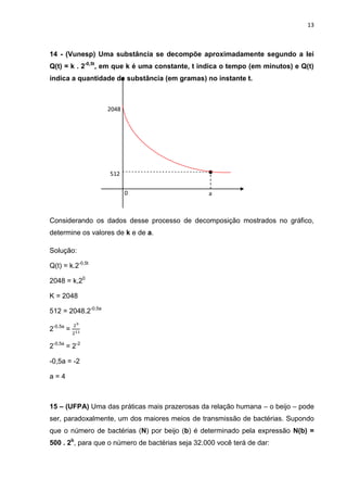 13



14 - (Vunesp) Uma substância se decompõe aproximadamente segundo a lei
Q(t) = k . 2-0,5t, em que k é uma constante, t indica o tempo (em minutos) e Q(t)
indica a quantidade de substância (em gramas) no instante t.



                    2048
                    8




                    512

                           0                      a



Considerando os dados desse processo de decomposição mostrados no gráfico,
determine os valores de k e de a.

Solução:

Q(t) = k.2-0,5t

2048 = k,20

K = 2048

512 = 2048.2-0,5a

2-0,5a =

2-0,5a = 2-2

-0,5a = -2

a=4



15 – (UFPA) Uma das práticas mais prazerosas da relação humana – o beijo – pode
ser, paradoxalmente, um dos maiores meios de transmissão de bactérias. Supondo
que o número de bactérias (N) por beijo (b) é determinado pela expressão N(b) =
500 . 2b, para que o número de bactérias seja 32.000 você terá de dar:
 