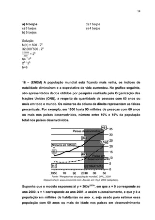 14



a) 6 beijos                                         d) 7 beijos
c) 8 beijos                                         e) 4 beijos
b) 5 beijos

Solução
N(b) = 500 . 2b
32.000=500 . 2b
     = 2b
64 = 2b
26 = 2b
b=6



16 – (ENEM) A população mundial está ficando mais velha, os índices de
natalidade diminuíram e a expectativa de vida aumentou. No gráfico seguinte,
são apresentados dados obtidos por pesquisa realizada pela Organização das
Nações Unidas (ONU), a respeito da quantidade de pessoas com 60 anos ou
mais em todo o mundo. Os números da coluna da direita representam as faixas
percentuais. Por exemplo, em 1950 havia 95 milhões de pessoas com 60 anos
ou mais nos países desenvolvidos, número entre 10% e 15% da população
total nos países desenvolvidos.




                     Fonte: “Perspectivas da população mundial”, ONU, 2009
              Disponível em: www.economist.com. Acesso em: 9 jul. 2009 (adaptado).

Suponha que o modelo exponencial y = 363e0,03x, em que x = 0 corresponde ao
ano 2000, x = 1 corresponde ao ano 2001, e assim sucessivamente, e que y é a
população em milhões de habitantes no ano x, seja usado para estimar essa
população com 60 anos ou mais de idade nos países em desenvolvimento
 