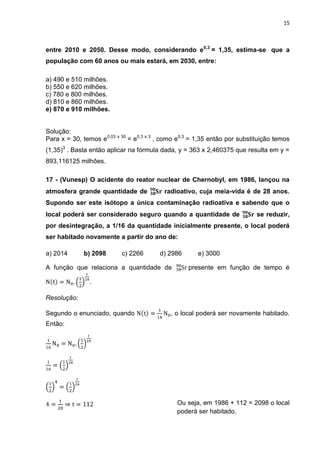15



entre 2010 e 2050. Desse modo, considerando e0,3 = 1,35, estima-se que a
população com 60 anos ou mais estará, em 2030, entre:

a) 490 e 510 milhões.
b) 550 e 620 milhões.
c) 780 e 800 milhões.
d) 810 e 860 milhões.
e) 870 e 910 milhões.


Solução:
Para x = 30, temos e0,03 x 30 = e0,3 x 3 , como e0,3 = 1,35 então por substituição temos
(1,35)3 . Basta então aplicar na fórmula dada, y = 363 x 2,460375 que resulta em y =
893,116125 milhões.

17 - (Vunesp) O acidente do reator nuclear de Chernobyl, em 1986, lançou na
atmosfera grande quantidade de            radioativo, cuja meia-vida é de 28 anos.
Supondo ser este isótopo a única contaminação radioativa e sabendo que o
local poderá ser considerado seguro quando a quantidade de                  se reduzir,
por desintegração, a 1/16 da quantidade inicialmente presente, o local poderá
ser habitado novamente a partir do ano de:

a) 2014      b) 2098       c) 2266       d) 2986      e) 3000

A função que relaciona a quantidade de             presente em função de tempo é

               .

Resolução:

Segundo o enunciado, quando                  , o local poderá ser novamente habitado.
Então:




                                               Ou seja, em 1986 + 112 = 2098 o local
                                               poderá ser habitado.
 