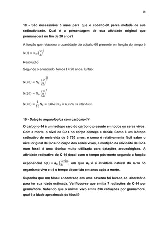 16



18 - São necessários 5 anos para que o cobalto-60 perca metade de sua
radioatividade. Qual é a porcentagem de sua atividade original que
permanecerá no fim de 20 anos?

A função que relaciona a quantidade de cobalto-60 presente em função do tempo é




Resolução:

Segundo o enunciado, temos t = 20 anos. Então:




19 - Datação arqueológica com carbono-14

O carbono-14 é um isótopo raro do carbono presente em todos os seres vivos.
Com a morte, o nível de C-14 no corpo começa a decair. Como é um isótopo
radioativo de meia-vida de 5 730 anos, e como é relativamente fácil saber o
nível original de C-14 no corpo dos seres vivos, a medição da atividade de C-14
num fóssil é uma técnica muito utilizada para datações arqueológicas. A
atividade radioativa do C-14 decai com o tempo pós-morte segundo a função

exponencial                  , em que A0 é a atividade natural do C-14 no

organismo vivo e t é o tempo decorrido em anos após a morte.

Suponha que um fóssil encontrado em uma caverna foi levado ao laboratório
para ter sua idade estimada. Verificou-se que emitia 7 radiações de C-14 por
grama/hora. Sabendo que o animal vivo emite 896 radiações por grama/hora,
qual é a idade aproximada do fóssil?
 