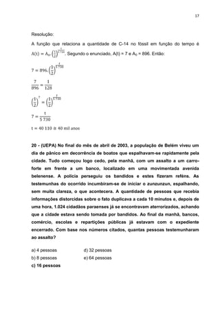 17



Resolução:

A função que relaciona a quantidade de C-14 no fóssil em função do tempo é

                . Segundo o enunciado, A(t) = 7 e A0 = 896. Então:




20 - (UEPA) No final do mês de abril de 2003, a população de Belém viveu um
dia de pânico em decorrência de boatos que espalhavam-se rapidamente pela
cidade. Tudo começou logo cedo, pela manhã, com um assalto a um carro-
forte em frente a um banco, localizado em uma movimentada avenida
belenense. A polícia perseguiu os bandidos e estes fizeram reféns. As
testemunhas do ocorrido incumbiram-se de iniciar o zunzunzun, espalhando,
sem muita clareza, o que acontecera. A quantidade de pessoas que recebia
informações distorcidas sobre o fato duplicava a cada 10 minutos e, depois de
uma hora, 1.024 cidadãos paraenses já se encontravam aterrorizados, achando
que a cidade estava sendo tomada por bandidos. Ao final da manhã, bancos,
comércio, escolas e repartições públicas já estavam com o expediente
encerrado. Com base nos números citados, quantas pessoas testemunharam
ao assalto?

a) 4 pessoas             d) 32 pessoas
b) 8 pessoas             e) 64 pessoas
c) 16 pessoas
 