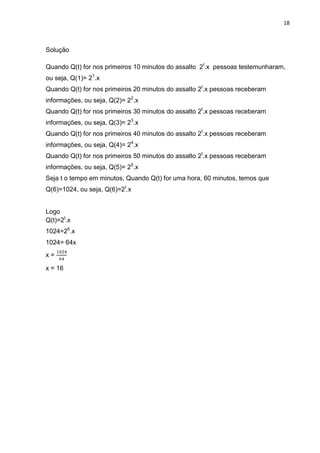 18



Solução

Quando Q(t) for nos primeiros 10 minutos do assalto 2t.x pessoas testemunharam,
ou seja, Q(1)= 21.x
Quando Q(t) for nos primeiros 20 minutos do assalto 2t.x pessoas receberam
informações, ou seja, Q(2)= 22.x
Quando Q(t) for nos primeiros 30 minutos do assalto 2t.x pessoas receberam
informações, ou seja, Q(3)= 23.x
Quando Q(t) for nos primeiros 40 minutos do assalto 2t.x pessoas receberam
informações, ou seja, Q(4)= 24.x
Quando Q(t) for nos primeiros 50 minutos do assalto 2t.x pessoas receberam
informações, ou seja, Q(5)= 25.x
Seja t o tempo em minutos, Quando Q(t) for uma hora, 60 minutos, temos que
Q(6)=1024, ou seja, Q(6)=2t.x


Logo
Q(t)=2t.x
1024=26.x
1024= 64x
x=

x = 16
 