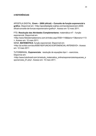 20



4 REFERÊNCIAS



APOSTILA DIGITAL. Enem – 2009 (oficial) – Conceito de função exponencial e
gráfico. Disponível em: <http://apostiladigital.orgfree.com/wordpress/enem-2009-
oficial-conceito-de-funcao-exponencial-e-grafico>. Acesso em 12 maio 2011.

FTD. Resolução das Atividades Complementares: matemática m7 – função
exponencial. Disponível em:
<http://www.ftdsistemadeensino.com.br/index.aspx?DID=116&&ano=13&ensino=113
>. Acesso em: 10 maio 2011.
SENA. MATEMÁTICA: função exponencial. Disponível em:
<http://pt.scribd.com/doc/6080160/FUNCAO-EXPONENCIAL-INTENSIVO>. Acesso
em: 12 maio 2011

TUTORBRASIL. Exponenciais: resolução de equações tipo I – exercícios.
Disponíve em:
<http://www.tutorbrasil.com.br/estudo_matematica_online/exponenciais/equacoes_e
xponenciais_01.php>. Acesso em: 10 maio 2011.
 