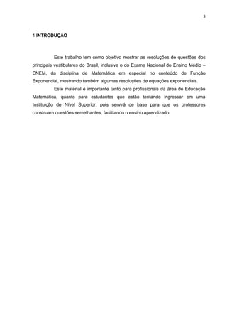3



1 INTRODUÇÃO



          Este trabalho tem como objetivo mostrar as resoluções de questões dos
principais vestibulares do Brasil, inclusive o do Exame Nacional do Ensino Médio –
ENEM, da disciplina de Matemática em especial no conteúdo de Função
Exponencial, mostrando também algumas resoluções de equações exponenciais.
          Este material é importante tanto para profissionais da área de Educação
Matemática, quanto para estudantes que estão tentando ingressar em uma
Instituição de Nível Superior, pois servirá de base para que os professores
construam questões semelhantes, facilitando o ensino aprendizado.
 