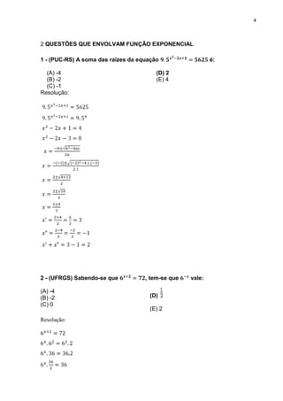 4



2 QUESTÕES QUE ENVOLVAM FUNÇÃO EXPONENCIAL

1 - (PUC-RS) A soma das raízes da equação                  é:

  (A) -4                                (D) 2
  (B) -2                                (E) 4
  (C) -1
Resolução:




2 - (UFRGS) Sabendo-se que          , tem-se que   vale:

(A) -4
(B) -2                               (D)
(C) 0
                                     (E) 2
Resolução:
 
