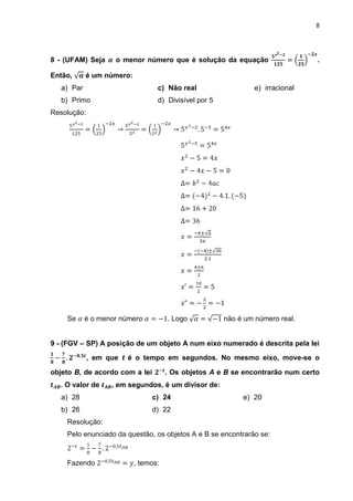 8




8 - (UFAM) Seja     o menor número que é solução da equação                     .

Então,      é um número:
   a) Par                         c) Não real                   e) irracional
   b) Primo                       d) Divisível por 5
Resolução:




    Se      é o menor número          . Logo           não é um número real.


9 - (FGV – SP) A posição de um objeto A num eixo numerado é descrita pela lei

             , em que t é o tempo em segundos. No mesmo eixo, move-se o

objeto B, de acordo com a lei         . Os objetos A e B se encontrarão num certo
  . O valor de     , em segundos, é um divisor de:
   a) 28                        c) 24                       e) 20
   b) 26                        d) 22
    Resolução:
    Pelo enunciado da questão, os objetos A e B se encontrarão se:



    Fazendo                , temos:
 