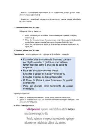 - A receita é contabilizada no momento de seu recebimento, ou seja, quando entra
dinheiro no caixa (Entradas).
- A despesa é contabilizada no momento do pagamento, ou seja, quando sai dinheiro
do caixa (Saídas).
7) Como se divide o fluxo de caixa?
O Fluxo de Caixa se divide em:
 Fluxo das Operações: atividades normais da empresa (vendas, compras,
despesas...)
 Fluxo dos Financiamentos: financiamentos, empréstimos, aumento de capital
em dinheiro, pagamentos de financiamentos e de dividendos, etc.
 Fluxo dos Investimentos: aquisição de ativo fixo, venda de imobilizado, de
ações, etc.
8) Comente sobre o fluxo de caixa.
Fluxo de caixa = o registro do que entra e do que sai de dinheiro – e quando.
O principal objetivo é:
 prever os períodos em que haverá sobras ou necessidades de recursos;
 aplicar os excedentes de caixa nas alternativas mais rentáveis para a empresa sem
comprometer a liquidez.
9) Defina saldo operacional.
 