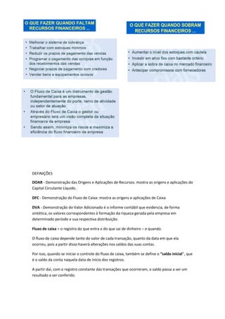 DEFINIÇÕES
DOAR - Demonstração das Origens e Aplicações de Recursos: mostra as origens e aplicações do
Capital Circulante Líquido.
DFC - Demonstração do Fluxo de Caixa: mostra as origens e aplicações de Caixa
DVA - Demonstração do Valor Adicionado é o informe contábil que evidencia, de forma
sintética, os valores correspondentes à formação da riqueza gerada pela empresa em
determinado período e sua respectiva distribuição.
Fluxo de caixa = o registro do que entra e do que sai de dinheiro – e quando.
O fluxo de caixa depende tanto do valor de cada transação, quanto da data em que ela
ocorreu, pois a partir disso haverá alterações nos saldos das suas contas.
Por isso, quando se iniciar o controle do fluxo de caixa, também se define o “saldo inicial”, que
é o saldo da conta naquela data de início dos registros.
A partir daí, com o registro constante das transações que ocorreram, o saldo passa a ser um
resultado a ser conferido.
 