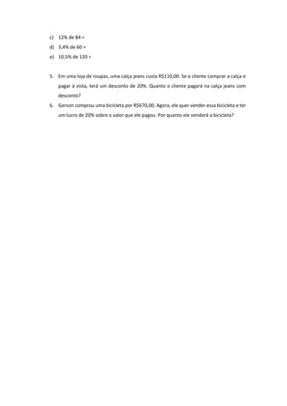 c) 12% de 84 =
d) 3,4% de 60 =
e) 10,5% de 120 =
5. Em uma loja de roupas, uma calça jeans custa R$110,00. Se o cliente comprar a calça e
pagar à vista, terá um desconto de 20%. Quanto o cliente pagará na calça jeans com
desconto?
6. Gerson comprou uma bicicleta por R$670,00. Agora, ele quer vender essa bicicleta e ter
um lucro de 20% sobre o valor que ele pagou. Por quanto ele venderá a bicicleta?
 