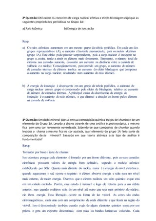 2a Questão: Utilizando os conceitos de carga nuclear efetiva e efeito blindagem explique as
seguintes propriedades periódicas no Grupo 1A:
a) Raio Atômico b) Energia de Ionização
Resp
a) Os raios atômicos aumentam em um mesmo grupo da tabela periódica. Em cada um dos
grupos representativos (A), o aumento é bastante pronunciado, para os metais alcalinos
(grupo IA). Este efeito pode parecer surpreendente, pois a carga nuclear é crescente no
grupo e, assim, tende a atrair os elétrons mais fortemente. Entretanto, o número total de
elétrons nas camadas aumenta, causando um aumento na distância entre a camada de
valência e o núcleo: Conseqüentemente, percorrendo um grupo, o aumento do número
de camadas internas de elétrons implica no aumento do efeito blindagem que compensa
o aumento na carga nuclear, resultando num aumento do raio atômico.
b) A energia de ionização é decrescente em um grupo da tabela periódica, o aumento de
carga nuclear em um grupo é compensado pelo efeito de blindagem, relativo ao aumento
do número de camadas internas. A principal causa do decréscimo de energia de
ionização é o aumento do raio atômico, o que diminui a atração do átomo pelos elétrons
na camada de valência.
3a Questão: Umdado mineral possui emsua composição química traços de chumbo e de um
elemento do Grupo 1A. Levado a chama através de uma análise espectroscópica, a mesma
fica com uma cor levemente esverdeada. Sabendo-se que compostos de chumbo quando
levados a chama a mesma fica na cor azulada, qual elemento do grupo 1A faria parte da
composição deste mineral? Baseado em que teoria atômica este tipo de análise é
fundamentada?
Resp
Tomando por base o teste de chamas:
Isso acontece porque cada elemento é formado por um átomo diferente, pois as suas camadas
eletrônicas possuem valores de energia bem definidos, segundo o modelo atômico
estabelecido por Böhr. Quanto mais distante do núcleo, maior é a energia do nível eletrônico.
quando aquecemos o sal, ocorre o seguinte: o elétron absorve energia e salta para um nível
mais externo, de maior energia. Dizemos que o elétron realizou um salto quântico e que está
em um estado excitado. Porém, esse estado é instável e logo ele retorna para a sua órbita
anterior, mas quando o elétron salta de um nível até outro que seja mais próximo do núcleo,
ele libera energia. Essa liberação ocorre na forma de luz visível. As cores são ondas
eletromagnéticas, cada uma com um comprimento de onda diferente e que ficam na região do
visível. Isso é demonstrado também quando o gás de algum elemento químico passa por um
prisma e gera um espectro descontínuo, com raias ou bandas luminosas coloridas. Cada
 