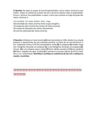 5a Questão: De todos os grupos da Classificação Periódica, são os metais alcalinos os que
melhor exibem os efeitos do aumento do raio e da massa atômica sobre as propriedades
físicas e químicas. Das propriedades a seguir, a única que aumenta ao longo do grupo dos
metais alcalinos é:
(A) reatividade dos metais alcalinos frente à água.
(B) reatividade dos metais alcalinos frente ao gás nitrogênio.
(C) energia de rede cristalina dos cloretos de metais alcalinos.
(D) energia de hidratação dos cátions monovalentes.
(E) calor de sublimação dos metais alcalinos.
6aQuestão: 0,347g de um metal alcalino(A)foram dissolvidos em HNO3 diluído. Essasolução
provocou o aparecimento de uma coloração vermelha na chama de um bico de Bunsen, e
por evaporação, formou 0,747 do correspondente óxido (B). O composto (A) também reage
com nitrogênio, formando um composto (C), e com hidrogênio, formando um composto (D).
Um gás (E) e um composto pouco solúvel (F) foram obtidos quando 0,1590g do composto
(D) foram reagidos com água. O sólido (F) é uma base e consumiu 200 mL de HCl 0,1 mol/L
para a sua neutralização. Identifique e justifique as substâncias de (A) a (F) e explique as
reações envolvidas.
???????????????????????????????????????????
????????
 