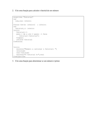 2. Crie uma função para calcular o fatorial de um número

algoritmo "Fatorial"
var
num,res: inteiro
funcao fat(x: inteiro) : inteiro
var
fatorial,c: inteiro
Inicio
fatorial<-1
para c de x ate 2 passo -1 faca
fatorial<-fatorial*c
fimpara
retorne fatorial
fimfuncao

Inicio
escreva("Numero a calcular o fatorial: ")
leia(num)
res<-fat(num)
escreva("O fatorial é:",res)
fimalgoritmo

3. Crie uma função para determinar se um número é primo

 
