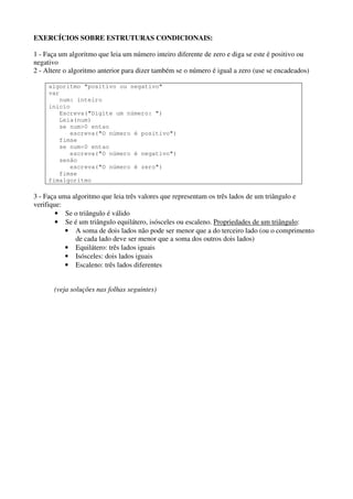 EXERCÍCIOS SOBRE ESTRUTURAS CONDICIONAIS:
1 - Faça um algoritmo que leia um número inteiro diferente de zero e diga se este é positivo ou
negativo
2 - Altere o algoritmo anterior para dizer também se o número é igual a zero (use se encadeados)
algoritmo "positivo ou negativo"
var
num: inteiro
inicio
Escreva("Digite um número: ")
Leia(num)
se num>0 entao
escreva("O número é positivo")
fimse
se num<0 entao
escreva("O número é negativo")
senão
escreva("O número é zero")
fimse
fimalgoritmo

3 - Faça uma algoritmo que leia três valores que representam os três lados de um triângulo e
verifique:
• Se o triângulo é válido
• Se é um triângulo equilátero, isósceles ou escaleno. Propriedades de um triângulo:
• A soma de dois lados não pode ser menor que a do terceiro lado (ou o comprimento
de cada lado deve ser menor que a soma dos outros dois lados)
• Equilátero: três lados iguais
• Isósceles: dois lados iguais
• Escaleno: três lados diferentes
(veja soluções nas folhas seguintes)

 