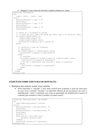 •

Solução 2: sem o teste do isósceles, usando estruturas se..senao

Algoritmo "Triangulo"
Var
lado1, lado2 , lado3 :
Inicio
Escreva("Digite o lado
Leia(lado1)
Escreva("Digite o lado
Leia(lado2)
Escreva("Digite o lado
Leia(lado3)

real
1: ")
2: ")
3: ")

// testa se o triângulo é válido
// (a soma de dois lados não pode ser menor que a do terceiro lado)
se (lado1+lado2<lado3) OU
(lado2+lado3<lado1) OU
(lado1+lado3<lado2) entao
Escreva("O triângulo não é válido.")
senao
// verifica o tipo de triângulo
// equilatero
se (lado1=lado2) E (lado2=lado3) entao
Escreval("O triângulo é equilátero")
Senao
// escaleno
Se (lado1<>lado2) E (lado2<>lado3) E (lado1<>lado3) entao
Escreval(“O triangulo é escaleno”)
// se não é eqüilátero nem escaleno, então é isósceles
Senão
Escreva("O triângulo é isósceles")
FimSe
FimSe
FimSe
fimalgoritmo

EXERCÍCIOS SOBRE ESRUTURAS DE REPETIÇÃO:
1 - Multiplicar dois números usando somas repetidas
• Neste algoritmo o “segredo” é usar uma variável para acumular o valor da soma (que
no caso será a variável “produto” no algoritmo abaixo) de um dos fatores (no caso o
multiplicando “num2”) repetindo essa soma na quantidade do multiplicador (num1), O
comando que acumula a soma é produto<-produto+num2:
algoritmo "multiplicacao com somas"
var
num1,num2,aux,produto: inteiro
inicio
Escreva("Digite o multiplicador: ")
Leia(num1)
Escreva("Digite o multiplicando: ")
Leia(num2)
produto<-0
para aux de 1 ate num1 faca
produto<-produto+num2
fimpara
escreva("O produto é: ",produto)
fimalgoritmo

 