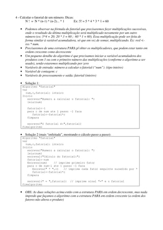 4 - Calcular o fatorial de um número. Dicas:
N ! = N * (n-1) * (n-2)... * 1
Ex: 5! = 5 * 4 * 3 * 1 = 60
• Podemos observar na fórmula do fatorial que precisaremos fazer multiplicações sucessivas,
onde o resultado da última multiplicação será multiplicado novamente por um outro
número (ex: 5*4 = 20; 20 * 3 = 60 ; 60 * 1 = 60). Essa multiplicação pode ser feita de
forma similar à variável acumuladora, só que em vez de somar, multiplicando. Ex: resl <res * num.
• Precisaremos de uma estrutura PARA p/ obter os multiplicadores, que podem estar tanto em
ordem crescente como decrescente
• Um pequeno detalhe do algoritmo é que precisamos iniciar a variável acumuladora dos
produtos com 1 ou com o primeiro número das multiplicações (conforme o algoritmo a ser
usado), senão estaremos multiplicando por zero
• Variáveis de entrada: número a calcular o fatorial (“num”) (tipo inteiro)
• Variável de contagem: c
• Variáveis de processamento e saída: fatorial (inteiro)
• Solução 1:
Algoritmo "fatorial"
var
num,c,fatorial: inteiro
Inicio
escreva("Numero a calcular o fatorial: ")
leia(num)
fatorial<-1
para c de num ate 1 passo -1 faca
fatorial<-fatorial*c
fimpara
escreva("O fatorial é:",fatorial)
fimalgoritmo

• Solução 2 (mais “enfeitada”, mostrando o cálculo passo a passo):
Algoritmo "fatorial"
var
num,c,fatorial: inteiro
Inicio
escreva("Numero a calcular o fatorial: ")
leia(num)
escreval("Cálculo do fatorial:")
fatorial<-num
Escreva(num)
// imprime primeiro fator
para c de num-1 ate 1 passo -1 faca
Escreva(" * ",c)
// imprime cada fator seguinte sucedido por *
fatorial<-fatorial*c
fimpara
escreval(" = ",fatorial)
fimalgoritmo

// imprime sinal “=” e o fatorial

• OBS: As duas soluções acima estão com a estrutura PARA em ordem decrescente, mas nada
imprede que façamos o algoritmo com a estrutura PARA em ordem crescente (a ordem dos
fatores não altera o produto)

 