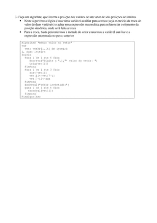 3- Faça um algoritmo que inverta a posição dos valores de um vetor de seis posições de inteiros
• Neste algoritmo a lógica é usar uma variável auxiliar para a troca (veja exercício da troca do
valor de duas variáveis) e achar uma expressão matemática para referenciar o elemento da
posição simétrica, onde será feita a troca
• Para a troca, basta percorrermos a metade do vetor e usarmos a variável auxiliar e a
expressão encontrada no passo anterior
Algoritmo "menor valor no vetor"
var
vet: vetor[1..6] de inteiro
i, aux: Inteiro
Inicio
Para i de 1 ate 6 faca
Escreva("Digite o ",i,"º valor do vetor: ")
Leia(vet[i])
FimPara
Para i de 1 ate 3 faca
aux<-vet[i]
vet[i]<-vet[7-i]
vet[7-i]<-aux
FimPara
Escreval("Vetor invertido:")
para i de 1 ate 6 faca
escreval(vet[i])
fimpara
FimAlgoritmo

 