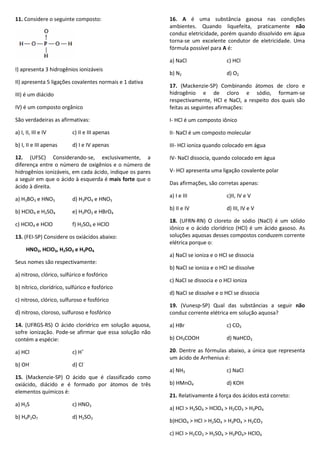 11. Considere o seguinte composto:
I) apresenta 3 hidrogênios ionizáveis
II) apresenta 5 ligações covalentes normais e 1 dativa
III) é um diácido
IV) é um composto orgânico
São verdadeiras as afirmativas:
a) I, II, III e IV c) II e III apenas
b) I, II e III apenas d) I e IV apenas
12. (UFSC) Considerando-se, exclusivamente, a
diferença entre o número de oxigênios e o número de
hidrogênios ionizáveis, em cada ácido, indique os pares
a seguir em que o ácido à esquerda é mais forte que o
ácido à direita.
a) H3BO3 e HNO3 d) H3PO4 e HNO3
b) HClO4 e H2SO4 e) H3PO2 e HBrO4
c) HClO4 e HClO f) H2SO4 e HClO
13. (FEI-SP) Considere os oxiácidos abaixo:
HNO2, HClO3, H2SO3 e H3PO4
Seus nomes são respectivamente:
a) nitroso, clórico, sulfúrico e fosfórico
b) nítrico, clorídrico, sulfúrico e fosfórico
c) nitroso, clórico, sulfuroso e fosfórico
d) nitroso, cloroso, sulfuroso e fosfórico
14. (UFRGS-RS) O ácido clorídrico em solução aquosa,
sofre ionização. Pode-se afirmar que essa solução não
contém a espécie:
a) HCl c) H+
b) OH-
d) Cl-
15. (Mackenzie-SP) O ácido que é classificado como
oxiácido, diácido e é formado por átomos de três
elementos químicos é:
a) H2S c) HNO3
b) H4P2O7 d) H2SO3
16. A é uma substância gasosa nas condições
ambientes. Quando liquefeita, praticamente não
conduz eletricidade, porém quando dissolvido em água
torna-se um excelente condutor de eletricidade. Uma
fórmula possível para A é:
a) NaCl c) HCl
b) N2 d) O2
17. (Mackenzie-SP) Combinando átomos de cloro e
hidrogênio e de cloro e sódio, formam-se
respectivamente, HCl e NaCl, a respeito dos quais são
feitas as seguintes afirmações:
I- HCl é um composto iônico
II- NaCl é um composto molecular
III- HCl ioniza quando colocado em água
IV- NaCl dissocia, quando colocado em água
V- HCl apresenta uma ligação covalente polar
Das afirmações, são corretas apenas:
a) I e III c)II, IV e V
b) II e IV d) III, IV e V
18. (UFRN-RN) O cloreto de sódio (NaCl) é um sólido
iônico e o ácido clorídrico (HCl) é um ácido gasoso. As
soluções aquosas desses compostos conduzem corrente
elétrica porque o:
a) NaCl se ioniza e o HCl se dissocia
b) NaCl se ioniza e o HCl se dissolve
c) NaCl se dissocia e o HCl ioniza
d) NaCl se dissolve e o HCl se dissocia
19. (Vunesp-SP) Qual das substâncias a seguir não
conduz corrente elétrica em solução aquosa?
a) HBr c) CO2
b) CH3COOH d) NaHCO3
20. Dentre as fórmulas abaixo, a única que representa
um ácido de Arrhenius é:
a) NH3 c) NaCl
b) HMnO4 d) KOH
21. Relativamente á força dos ácidos está correto:
a) HCl > H2SO4 > HClO4 > H2CO3 > H3PO4
b)HClO4 > HCl > H2SO4 > H3PO4 > H2CO3
c) HCl > H2CO3 > H2SO4 > H3PO4> HClO4
 