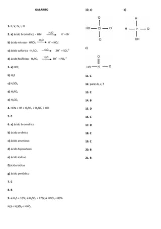 GABARITO
1. II, V, IV, I, III
2. a) ácido bromídrico - HBr H+
+ Br-
b) ácido nitroso - HNO2 H+
+ NO2
-
c) ácido sulfúrico - H2SO4 2H+
+ SO4
-2
d) ácido fosfórico - H3PO4 3H+
+ PO4
-3
3. a) HCl;
b) H2S
c) H2SO4
d) H3PO4
e) H2CO3
4. HCN < HF < H3PO4 < H2SO4 < HCl
5. C
6. a) ácido bromídrico
b) ácido arsênico
c) ácido arsenioso
d) ácido hipoiodoso
e) ácido iodoso
f) ácido iódico
g) ácido periódico
7. C
8. B
9. α H2S = 10%; α H2SO4 = 67%; α HNO3 = 80%.
H2S < H2SO4 < HNO3
10. a) b)
c)
11. C
12. pares b, c, f
13. C
14. B
15. D
16. C
17. D
18. C
19. C
20. B
21. B
H2O
H2O
H2O
H2O
 