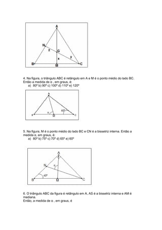 4. Na figura, o triângulo ABC é retângulo em A e M é o ponto médio do lado BC.
Então a medida de α , em graus, é:
a) 80º b) 90º c) 100º d) 110º e) 120º
5. Na figura, M é o ponto médio do lado BC e CN é a bissetriz interna. Então a
medida α, em graus, é:
a) 80º b) 75º c) 70º d) 65º e) 60º
6. O triângulo ABC da figura é retângulo em A, AS é a bissetriz interna e AM é
mediana.
Então, a medida de α , em graus, é
 