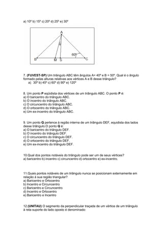 a) 10º b) 15º c) 20º d) 25º e) 30º
7. (FUVEST-SP) Um triângulo ABC têm ângulos A= 40º e B = 50º. Qual é o ângulo
formado pelas alturas relativas aos vértices A e B desse triângulo?
a) 30º b) 45º c) 60º d) 90º e) 120º
8. Um ponto P eqüidista dos vértices de um triângulo ABC. O ponto P é:
a) O baricentro do triângulo ABC.
b) O incentro do triângulo ABC.
c) O circuncentro do triângulo ABC.
d) O ortocentro do triângulo ABC.
e) Um ex-incentro do triângulo ABC.
9. Um ponto Q pertence à região interna de um triângulo DEF, equidista dos lados
desse triângulo.O ponto Q é:
a) O baricentro do triângulo DEF.
b) O incentro do triângulo DEF.
c) O circuncentro do triângulo DEF.
d) O ortocentro do triângulo DEF.
e) Um ex-incentro do triângulo DEF.
10.Qual dos pontos notáveis do triângulo pode ser um de seus vértices?
a) baricentro b) incentro c) circuncentro d) ortocentro e) ex-incentro.
11.Quais pontos notáveis de um triângulo nunca se posicionam externamente em
relação à sua região triangular?
a) Baricentro e Ortocentro
b) Incentro e Circuncentro
c) Baricentro e Circuncentro
d) Incentro e Ortocentro
e) Baricentro e Incentro
12.(UNITAU) O segmento da perpendicular traçada de um vértice de um triângulo
à reta suporte do lado oposto é denominado:
 